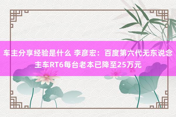 车主分享经验是什么 李彦宏：百度第六代无东说念主车RT6每台老本已降至25万元