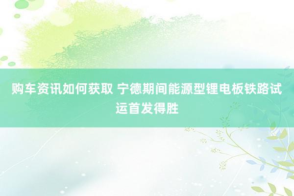 购车资讯如何获取 宁德期间能源型锂电板铁路试运首发得胜