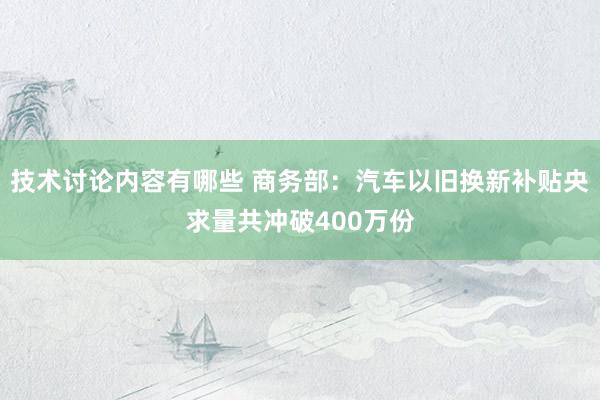 技术讨论内容有哪些 商务部：汽车以旧换新补贴央求量共冲破400万份