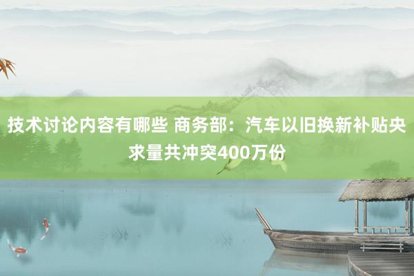 技术讨论内容有哪些 商务部：汽车以旧换新补贴央求量共冲突400万份