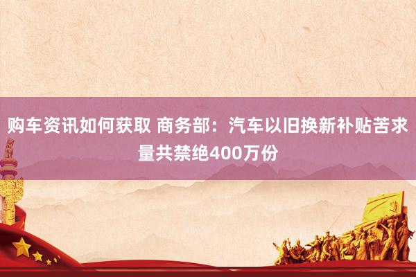 购车资讯如何获取 商务部：汽车以旧换新补贴苦求量共禁绝400万份