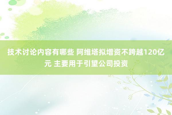 技术讨论内容有哪些 阿维塔拟增资不跨越120亿元 主要用于引望公司投资