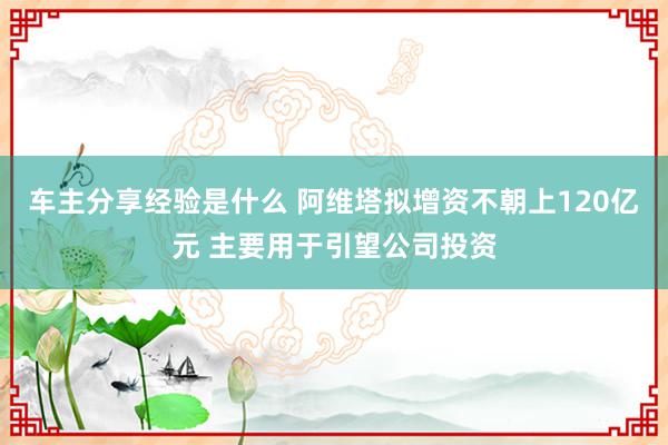 车主分享经验是什么 阿维塔拟增资不朝上120亿元 主要用于引望公司投资