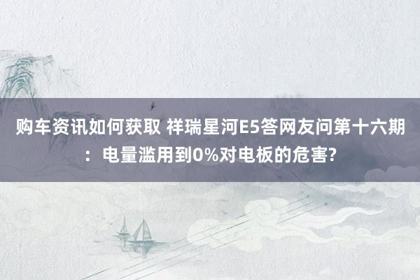 购车资讯如何获取 祥瑞星河E5答网友问第十六期：电量滥用到0%对电板的危害?