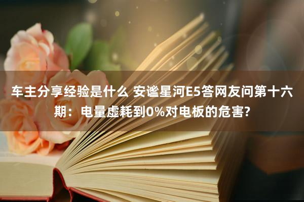 车主分享经验是什么 安谧星河E5答网友问第十六期：电量虚耗到0%对电板的危害?