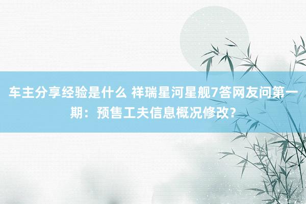 车主分享经验是什么 祥瑞星河星舰7答网友问第一期：预售工夫信息概况修改？