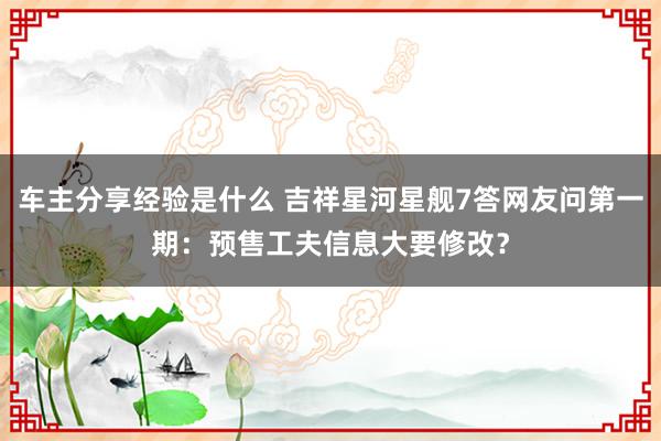 车主分享经验是什么 吉祥星河星舰7答网友问第一期：预售工夫信息大要修改？