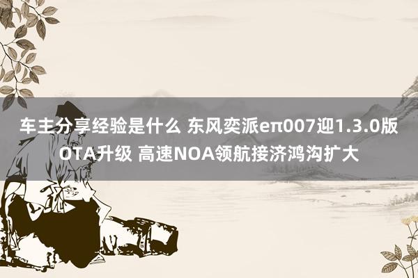 车主分享经验是什么 东风奕派eπ007迎1.3.0版OTA升级 高速NOA领航接济鸿沟扩大