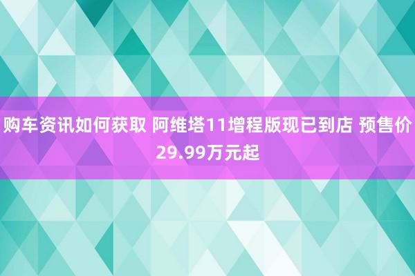 购车资讯如何获取 阿维塔11增程版现已到店 预售价29.99万元起