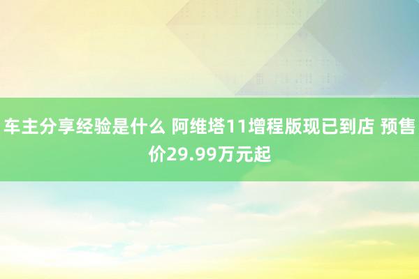 车主分享经验是什么 阿维塔11增程版现已到店 预售价29.99万元起