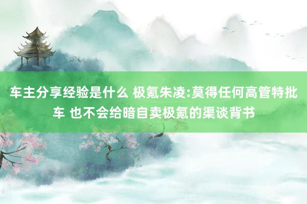 车主分享经验是什么 极氪朱凌:莫得任何高管特批车 也不会给暗自卖极氪的渠谈背书