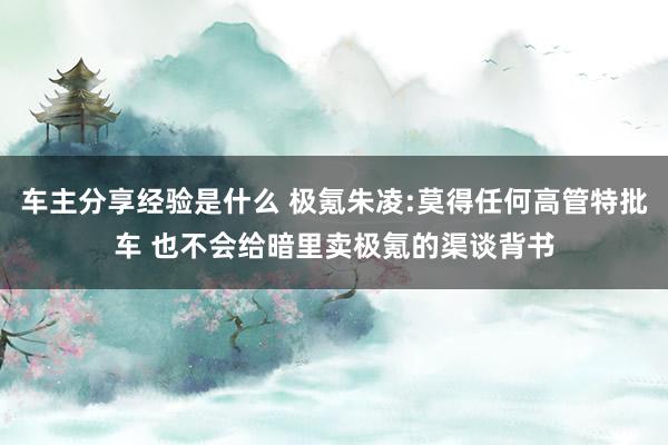 车主分享经验是什么 极氪朱凌:莫得任何高管特批车 也不会给暗里卖极氪的渠谈背书