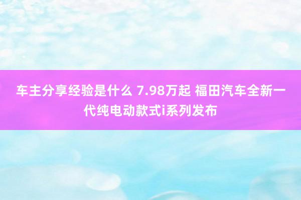 车主分享经验是什么 7.98万起 福田汽车全新一代纯电动款式i系列发布