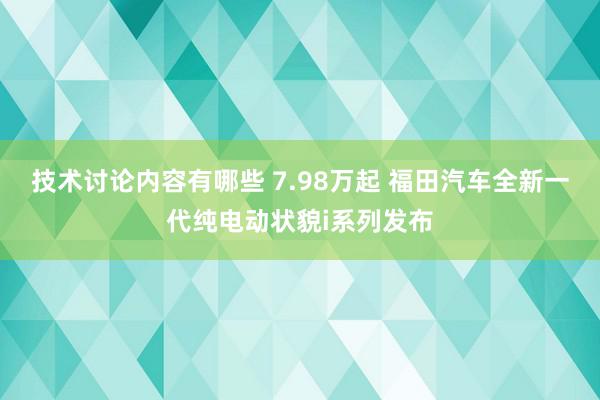 技术讨论内容有哪些 7.98万起 福田汽车全新一代纯电动状貌i系列发布