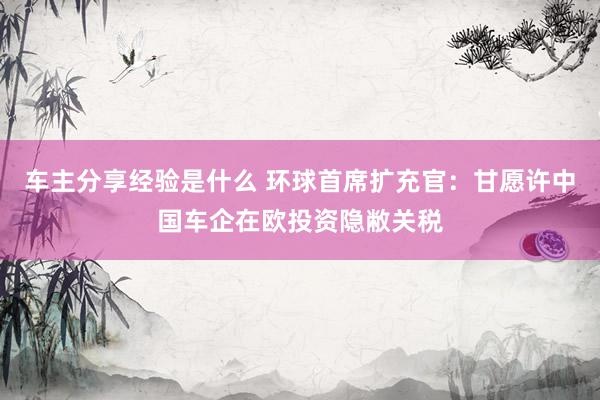 车主分享经验是什么 环球首席扩充官：甘愿许中国车企在欧投资隐敝关税