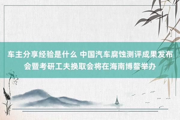 车主分享经验是什么 中国汽车腐蚀测评成果发布会暨考研工夫换取会将在海南博鳌举办