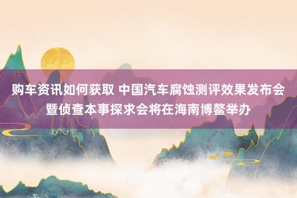 购车资讯如何获取 中国汽车腐蚀测评效果发布会暨侦查本事探求会将在海南博鳌举办