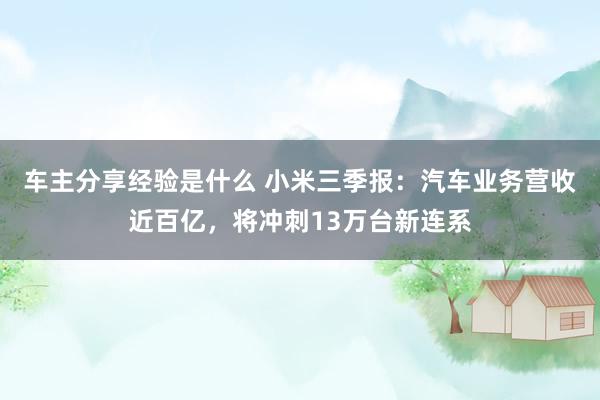 车主分享经验是什么 小米三季报：汽车业务营收近百亿，将冲刺13万台新连系