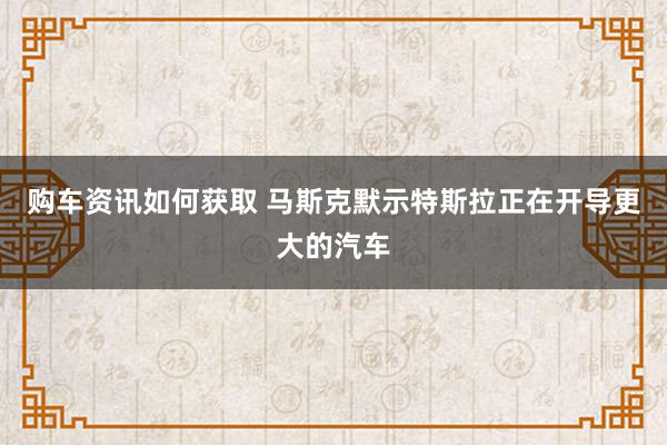 购车资讯如何获取 马斯克默示特斯拉正在开导更大的汽车