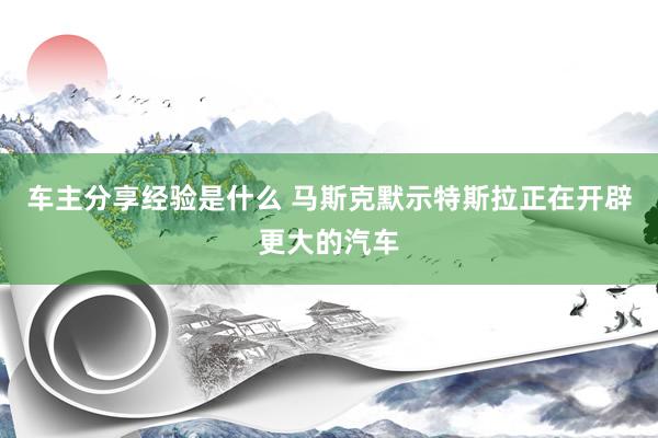 车主分享经验是什么 马斯克默示特斯拉正在开辟更大的汽车