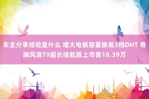 车主分享经验是什么 增大电板容量换装3档DHT 奇瑞风浪T9超长续航版上市售18.39万