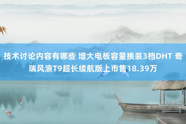 技术讨论内容有哪些 增大电板容量换装3档DHT 奇瑞风浪T9超长续航版上市售18.39万