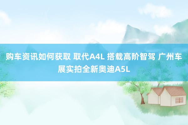 购车资讯如何获取 取代A4L 搭载高阶智驾 广州车展实拍全新奥迪A5L