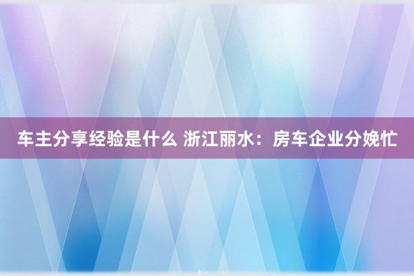 车主分享经验是什么 浙江丽水：房车企业分娩忙