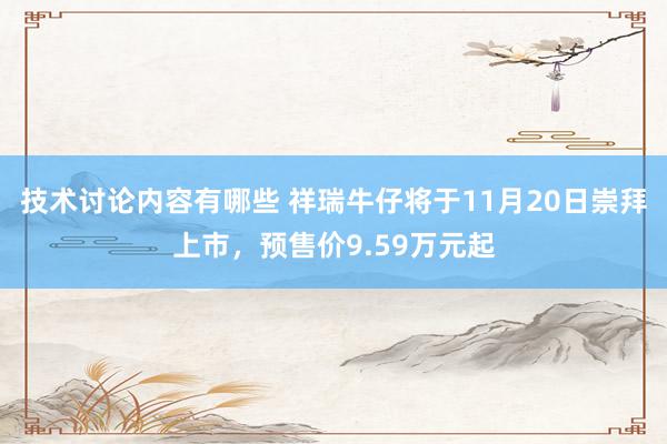 技术讨论内容有哪些 祥瑞牛仔将于11月20日崇拜上市，预售价9.59万元起