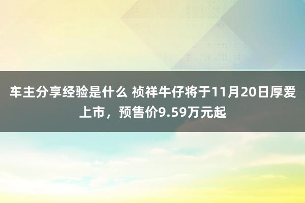 车主分享经验是什么 祯祥牛仔将于11月20日厚爱上市，预售价9.59万元起